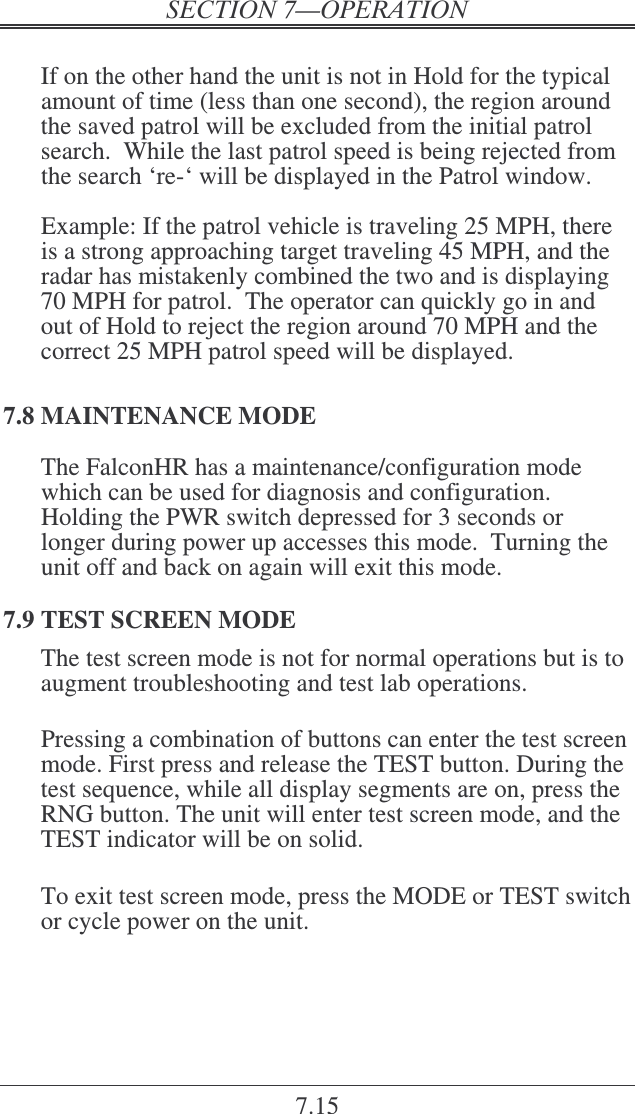 7.15  If on the other hand the unit is not in Hold for the typical amount of time (less than one second), the region around the saved patrol will be excluded from the initial patrol search.  While the last patrol speed is being rejected from the search ‘re-‘ will be displayed in the Patrol window.    Example: If the patrol vehicle is traveling 25 MPH, there is a strong approaching target traveling 45 MPH, and the radar has mistakenly combined the two and is displaying 70 MPH for patrol.  The operator can quickly go in and out of Hold to reject the region around 70 MPH and the correct 25 MPH patrol speed will be displayed.   7.8 MAINTENANCE MODE The FalconHR has a maintenance/configuration mode which can be used for diagnosis and configuration.  Holding the PWR switch depressed for 3 seconds or longer during power up accesses this mode.  Turning the unit off and back on again will exit this mode. 7.9 TEST SCREEN MODE The test screen mode is not for normal operations but is to augment troubleshooting and test lab operations.   Pressing a combination of buttons can enter the test screen mode. First press and release the TEST button. During the test sequence, while all display segments are on, press the RNG button. The unit will enter test screen mode, and the TEST indicator will be on solid.   To exit test screen mode, press the MODE or TEST switch or cycle power on the unit.     