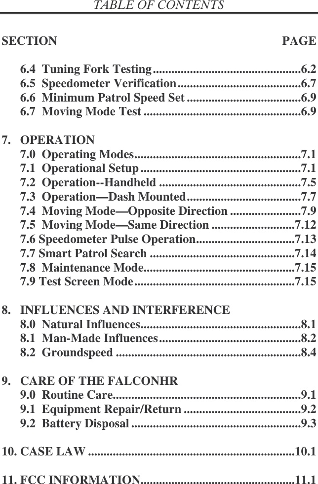   SECTION  PAGE  6.4  Tuning Fork Testing ................................................6.2 6.5  Speedometer Verification........................................6.7 6.6  Minimum Patrol Speed Set .....................................6.9 6.7  Moving Mode Test ...................................................6.9  7.  OPERATION 7.0  Operating Modes......................................................7.1 7.1  Operational Setup ....................................................7.1 7.2  Operation--Handheld ..............................................7.5 7.3  Operation—Dash Mounted.....................................7.7 7.4  Moving Mode—Opposite Direction .......................7.9 7.5  Moving Mode—Same Direction ...........................7.12 7.6 Speedometer Pulse Operation................................7.13 7.7 Smart Patrol Search ...............................................7.14 7.8  Maintenance Mode.................................................7.15 7.9 Test Screen Mode....................................................7.15  8.  INFLUENCES AND INTERFERENCE 8.0  Natural Influences....................................................8.1 8.1  Man-Made Influences..............................................8.2 8.2  Groundspeed ............................................................8.4  9.  CARE OF THE FALCONHR 9.0  Routine Care.............................................................9.1 9.1  Equipment Repair/Return ......................................9.2 9.2  Battery Disposal .......................................................9.3  10. CASE LAW ...................................................................10.1  11. FCC INFORMATION..................................................11.1 