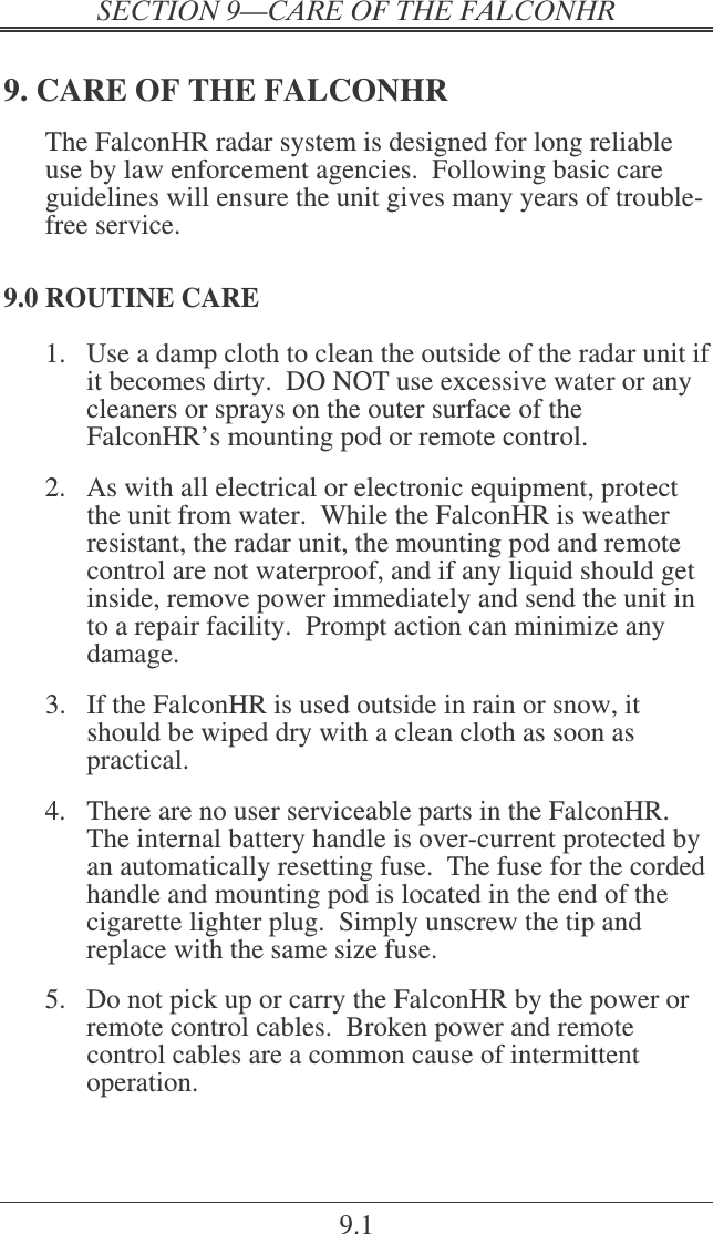  9.1 9. CARE OF THE FALCONHR The FalconHR radar system is designed for long reliable use by law enforcement agencies.  Following basic care guidelines will ensure the unit gives many years of trouble-free service. 9.0 ROUTINE CARE 1.  Use a damp cloth to clean the outside of the radar unit if it becomes dirty.  DO NOT use excessive water or any cleaners or sprays on the outer surface of the FalconHR’s mounting pod or remote control.    2.  As with all electrical or electronic equipment, protect the unit from water.  While the FalconHR is weather resistant, the radar unit, the mounting pod and remote control are not waterproof, and if any liquid should get inside, remove power immediately and send the unit in to a repair facility.  Prompt action can minimize any damage.  3.  If the FalconHR is used outside in rain or snow, it should be wiped dry with a clean cloth as soon as practical.  4.  There are no user serviceable parts in the FalconHR.  The internal battery handle is over-current protected by an automatically resetting fuse.  The fuse for the corded handle and mounting pod is located in the end of the cigarette lighter plug.  Simply unscrew the tip and replace with the same size fuse.  5.  Do not pick up or carry the FalconHR by the power or remote control cables.  Broken power and remote control cables are a common cause of intermittent operation. 