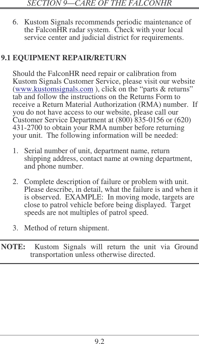   9.2  6.  Kustom Signals recommends periodic maintenance of the FalconHR radar system.  Check with your local service center and judicial district for requirements. 9.1 EQUIPMENT REPAIR/RETURN Should the FalconHR need repair or calibration from Kustom Signals Customer Service, please visit our website (www.kustomsignals.com ), click on the “parts &amp; returns” tab and follow the instructions on the Returns Form to receive a Return Material Authorization (RMA) number.  If you do not have access to our website, please call our Customer Service Department at (800) 835-0156 or (620) 431-2700 to obtain your RMA number before returning your unit.  The following information will be needed:  1.  Serial number of unit, department name, return shipping address, contact name at owning department, and phone number.  2.  Complete description of failure or problem with unit.  Please describe, in detail, what the failure is and when it is observed.  EXAMPLE:  In moving mode, targets are close to patrol vehicle before being displayed.  Target speeds are not multiples of patrol speed.    3.  Method of return shipment.    NOTE:    Kustom  Signals  will  return  the  unit  via  Ground transportation unless otherwise directed. 