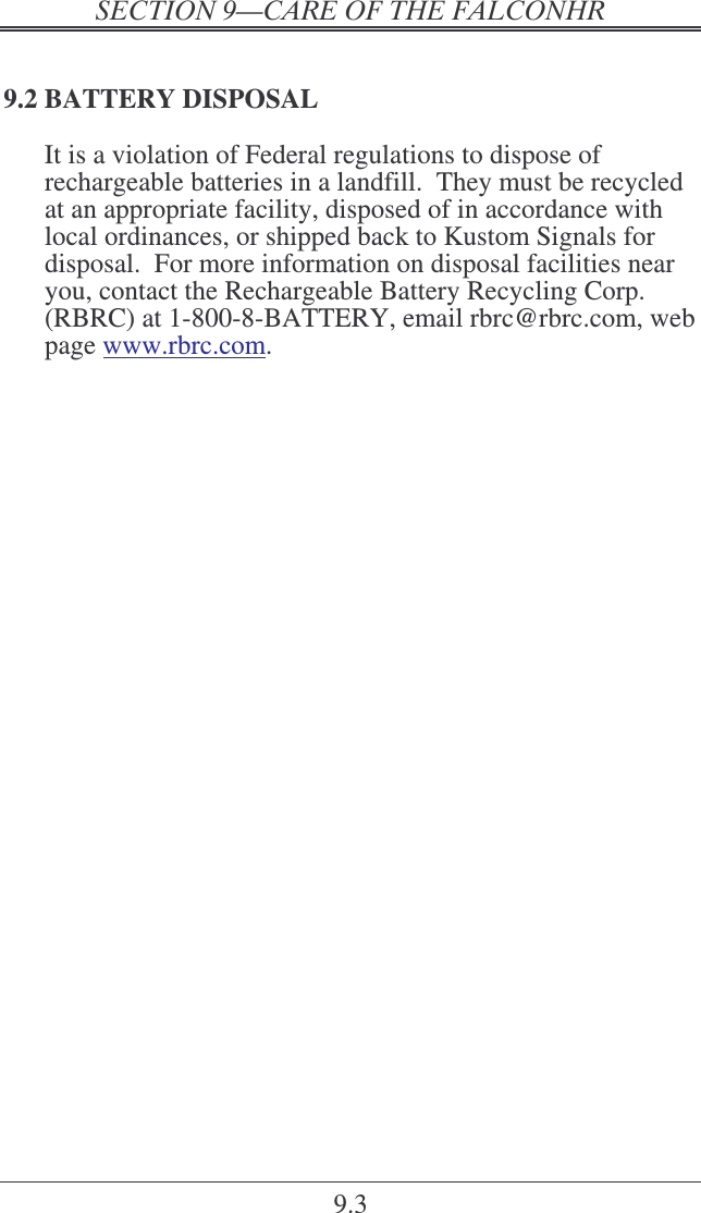   9.3 9.2 BATTERY DISPOSAL It is a violation of Federal regulations to dispose of rechargeable batteries in a landfill.  They must be recycled at an appropriate facility, disposed of in accordance with local ordinances, or shipped back to Kustom Signals for disposal.  For more information on disposal facilities near you, contact the Rechargeable Battery Recycling Corp. (RBRC) at 1-800-8-BATTERY, email rbrc@rbrc.com, web page www.rbrc.com.  