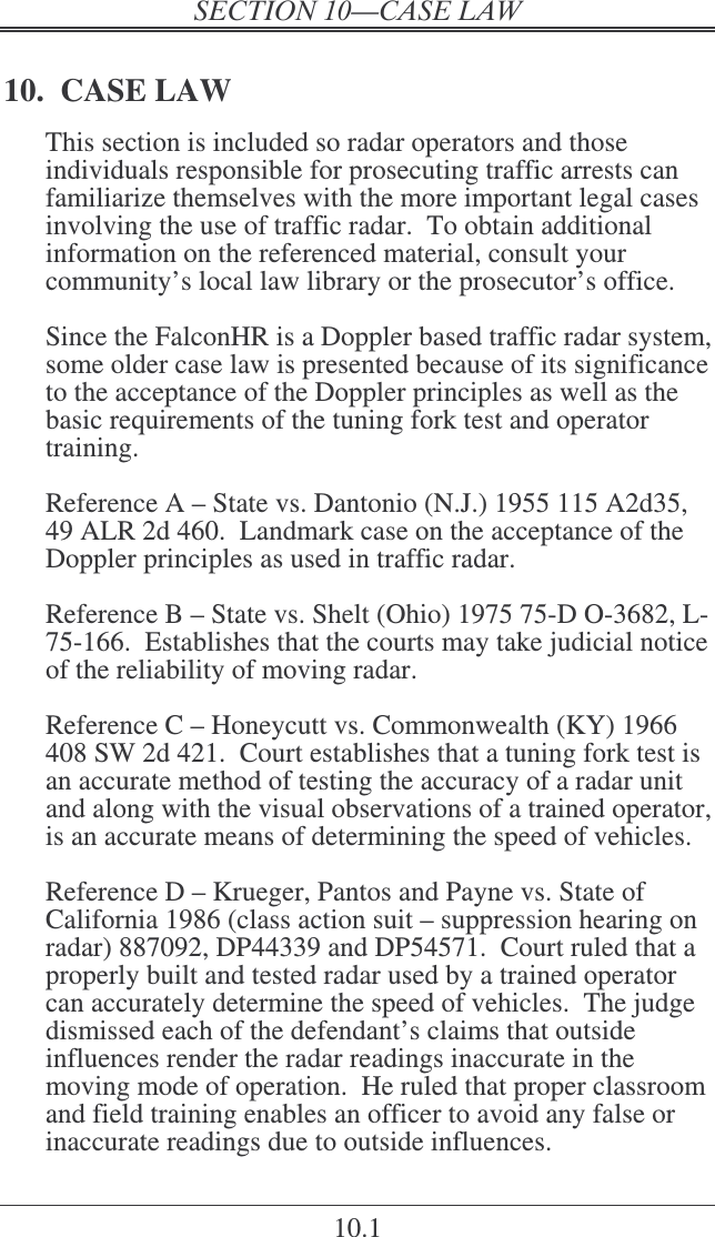  10.1 10.  CASE LAW This section is included so radar operators and those individuals responsible for prosecuting traffic arrests can familiarize themselves with the more important legal cases involving the use of traffic radar.  To obtain additional information on the referenced material, consult your community’s local law library or the prosecutor’s office.  Since the FalconHR is a Doppler based traffic radar system, some older case law is presented because of its significance to the acceptance of the Doppler principles as well as the basic requirements of the tuning fork test and operator training.  Reference A – State vs. Dantonio (N.J.) 1955 115 A2d35, 49 ALR 2d 460.  Landmark case on the acceptance of the Doppler principles as used in traffic radar.  Reference B – State vs. Shelt (Ohio) 1975 75-D O-3682, L-75-166.  Establishes that the courts may take judicial notice of the reliability of moving radar.  Reference C – Honeycutt vs. Commonwealth (KY) 1966 408 SW 2d 421.  Court establishes that a tuning fork test is an accurate method of testing the accuracy of a radar unit and along with the visual observations of a trained operator, is an accurate means of determining the speed of vehicles.  Reference D – Krueger, Pantos and Payne vs. State of California 1986 (class action suit – suppression hearing on radar) 887092, DP44339 and DP54571.  Court ruled that a properly built and tested radar used by a trained operator can accurately determine the speed of vehicles.  The judge dismissed each of the defendant’s claims that outside influences render the radar readings inaccurate in the moving mode of operation.  He ruled that proper classroom and field training enables an officer to avoid any false or inaccurate readings due to outside influences. 