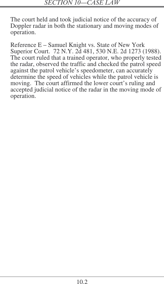   10.2  The court held and took judicial notice of the accuracy of Doppler radar in both the stationary and moving modes of operation.  Reference E – Samuel Knight vs. State of New York Superior Court.  72 N.Y. 2d 481, 530 N.E. 2d 1273 (1988).  The court ruled that a trained operator, who properly tested the radar, observed the traffic and checked the patrol speed against the patrol vehicle’s speedometer, can accurately determine the speed of vehicles while the patrol vehicle is moving.  The court affirmed the lower court’s ruling and accepted judicial notice of the radar in the moving mode of operation.  