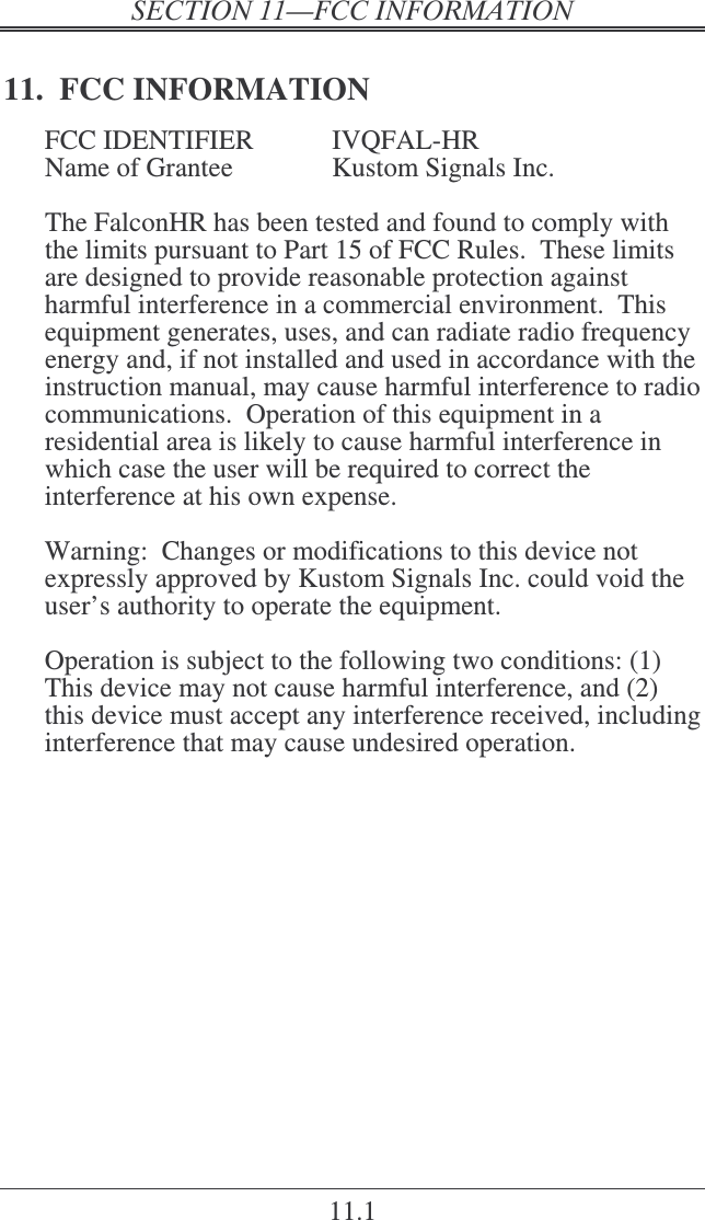 ! 11.1 11.  FCC INFORMATION FCC IDENTIFIER  IVQFAL-HR Name of Grantee    Kustom Signals Inc.  The FalconHR has been tested and found to comply with the limits pursuant to Part 15 of FCC Rules.  These limits are designed to provide reasonable protection against harmful interference in a commercial environment.  This equipment generates, uses, and can radiate radio frequency energy and, if not installed and used in accordance with the instruction manual, may cause harmful interference to radio communications.  Operation of this equipment in a residential area is likely to cause harmful interference in which case the user will be required to correct the interference at his own expense.  Warning:  Changes or modifications to this device not expressly approved by Kustom Signals Inc. could void the user’s authority to operate the equipment.  Operation is subject to the following two conditions: (1) This device may not cause harmful interference, and (2) this device must accept any interference received, including interference that may cause undesired operation.    