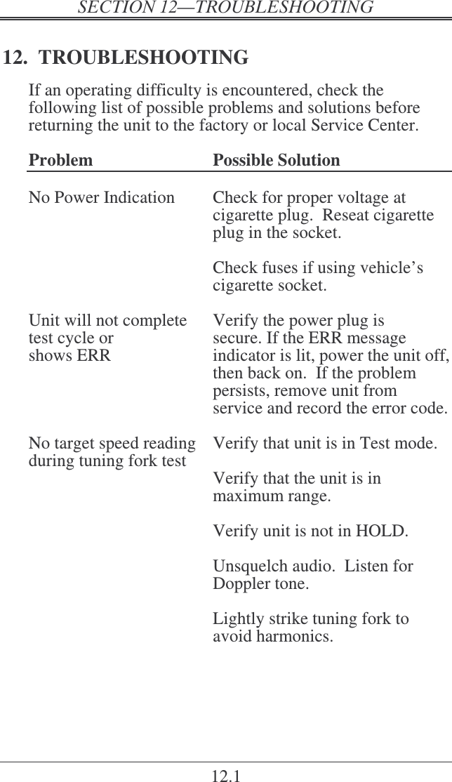    12.1 12.  TROUBLESHOOTING If an operating difficulty is encountered, check the following list of possible problems and solutions before returning the unit to the factory or local Service Center.  Problem  Possible Solution  No Power Indication  Check for proper voltage at cigarette plug.  Reseat cigarette plug in the socket.    Check fuses if using vehicle’s cigarette socket.  Unit will not complete  Verify the power plug is test cycle or  secure. If the ERR message  shows ERR   indicator is lit, power the unit off, then back on.  If the problem persists, remove unit from service and record the error code.  No target speed reading  Verify that unit is in Test mode. during tuning fork test     Verify that the unit is in maximum range.     Verify unit is not in HOLD.      Unsquelch audio.  Listen for Doppler tone.    Lightly strike tuning fork to avoid harmonics.  