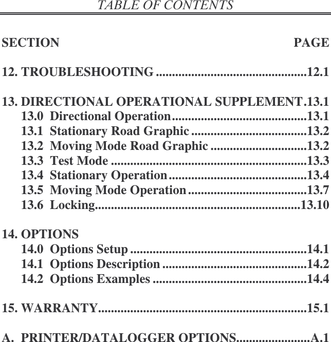   SECTION  PAGE  12. TROUBLESHOOTING ...............................................12.1  13. DIRECTIONAL OPERATIONAL SUPPLEMENT.13.1 13.0  Directional Operation..........................................13.1 13.1  Stationary Road Graphic ....................................13.2 13.2  Moving Mode Road Graphic ..............................13.2 13.3  Test Mode .............................................................13.3 13.4  Stationary Operation ...........................................13.4 13.5  Moving Mode Operation .....................................13.7 13.6  Locking................................................................13.10  14. OPTIONS 14.0  Options Setup .......................................................14.1 14.1  Options Description .............................................14.2 14.2  Options Examples ................................................14.4  15. WARRANTY.................................................................15.1  A.  PRINTER/DATALOGGER OPTIONS.......................A.1  