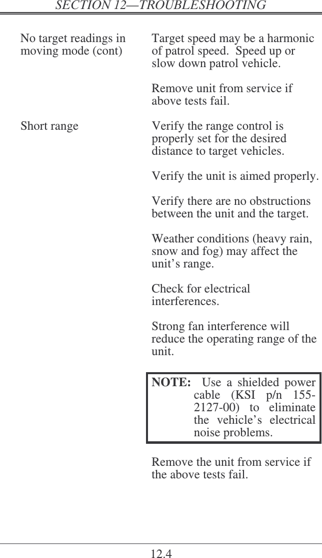    12.4  No target readings in  Target speed may be a harmonic moving mode (cont)  of patrol speed.  Speed up or slow down patrol vehicle.    Remove unit from service if above tests fail.  Short range  Verify the range control is properly set for the desired distance to target vehicles.    Verify the unit is aimed properly.    Verify there are no obstructions between the unit and the target.    Weather conditions (heavy rain, snow and fog) may affect the unit’s range.    Check for electrical interferences.    Strong fan interference will reduce the operating range of the unit.  NOTE:    Use  a  shielded  power cable  (KSI  p/n  155-2127-00)  to  eliminate the  vehicle’s  electrical noise problems.    Remove the unit from service if the above tests fail.  