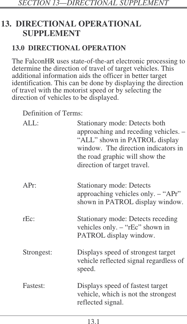   ! 13.1 13.  DIRECTIONAL OPERATIONAL SUPPLEMENT 13.0  DIRECTIONAL OPERATION The FalconHR uses state-of-the-art electronic processing to determine the direction of travel of target vehicles. This additional information aids the officer in better target identification. This can be done by displaying the direction of travel with the motorist speed or by selecting the direction of vehicles to be displayed.  Definition of Terms: ALL:  Stationary mode: Detects both approaching and receding vehicles. – “ALL” shown in PATROL display window.  The direction indicators in the road graphic will show the direction of target travel.     APr:  Stationary mode: Detects approaching vehicles only. – “APr” shown in PATROL display window.    rEc:  Stationary mode: Detects receding vehicles only. – “rEc” shown in PATROL display window.      Strongest:  Displays speed of strongest target vehicle reflected signal regardless of speed.    Fastest:  Displays speed of fastest target vehicle, which is not the strongest reflected signal.  