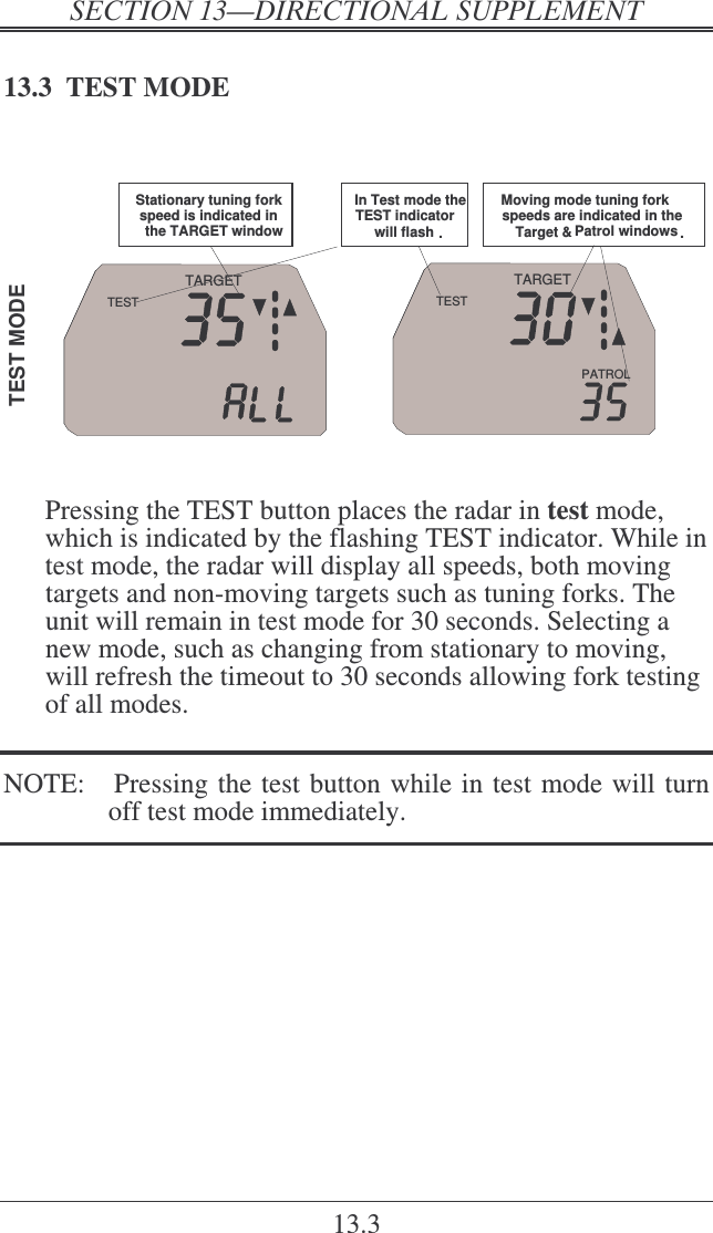   ! 13.3 13.3  TEST MODE   TEST  MODEPATROLTARGETTESTIn Test mode the TEST indicator will flash .Moving mode tuning fork speeds are indicated in the Target &amp; Patrol windows .TARGETTESTStationary tuning fork speed is indicated in the TARGET window   Pressing the TEST button places the radar in test mode, which is indicated by the flashing TEST indicator. While in test mode, the radar will display all speeds, both moving targets and non-moving targets such as tuning forks. The unit will remain in test mode for 30 seconds. Selecting a new mode, such as changing from stationary to moving, will refresh the timeout to 30 seconds allowing fork testing of all modes.  NOTE:   Pressing the test button while in test mode will turn off test mode immediately.   