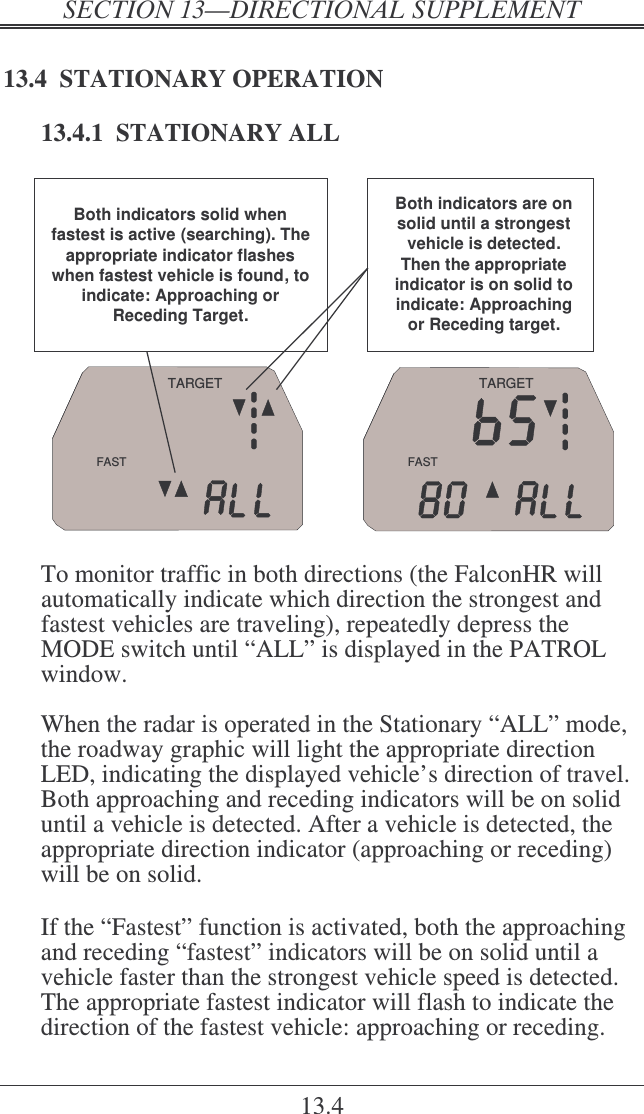   ! 13.4 13.4  STATIONARY OPERATION 13.4.1  STATIONARY ALL FASTTARGETFASTTARGETBoth indicators are on solid until a strongest vehicle is detected. Then the appropriate indicator is on solid to indicate: Approaching or Receding target.Both indicators solid when fastest is active (searching). The appropriate indicator flashes when fastest vehicle is found, to indicate: Approaching or Receding Target.  To monitor traffic in both directions (the FalconHR will automatically indicate which direction the strongest and fastest vehicles are traveling), repeatedly depress the MODE switch until “ALL” is displayed in the PATROL window.  When the radar is operated in the Stationary “ALL” mode, the roadway graphic will light the appropriate direction LED, indicating the displayed vehicle’s direction of travel.  Both approaching and receding indicators will be on solid until a vehicle is detected. After a vehicle is detected, the appropriate direction indicator (approaching or receding) will be on solid.   If the “Fastest” function is activated, both the approaching and receding “fastest” indicators will be on solid until a vehicle faster than the strongest vehicle speed is detected. The appropriate fastest indicator will flash to indicate the direction of the fastest vehicle: approaching or receding. 