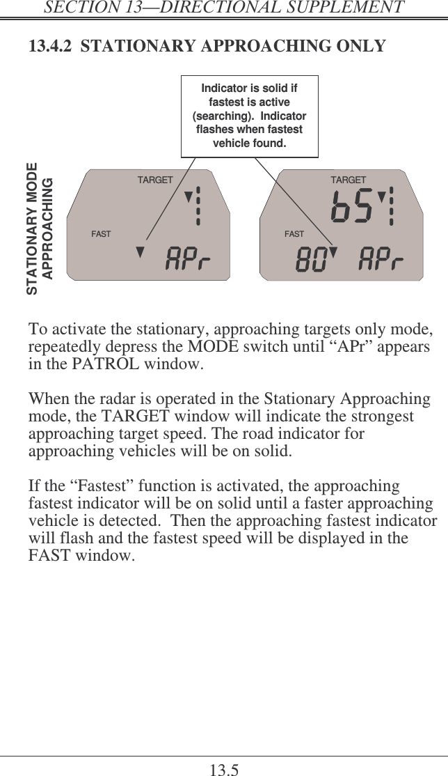   ! 13.5 13.4.2  STATIONARY APPROACHING ONLY STATIONARY  MODEAPPROACHINGFASTTARGETFASTTARGETIndicator is solid if fastest is active (searching).  Indicator flashes when fastest vehicle found.  To activate the stationary, approaching targets only mode, repeatedly depress the MODE switch until “APr” appears in the PATROL window.  When the radar is operated in the Stationary Approaching mode, the TARGET window will indicate the strongest approaching target speed. The road indicator for approaching vehicles will be on solid.  If the “Fastest” function is activated, the approaching fastest indicator will be on solid until a faster approaching vehicle is detected.  Then the approaching fastest indicator will flash and the fastest speed will be displayed in the FAST window. 