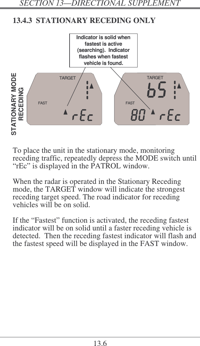   ! 13.6 13.4.3  STATIONARY RECEDING ONLY FASTTARGETFASTTARGETSTATIONARY MODERECEDINGIndicator is solid when fastest is active (searching).  Indicator flashes when fastest vehicle is found.  To place the unit in the stationary mode, monitoring receding traffic, repeatedly depress the MODE switch until “rEc” is displayed in the PATROL window.  When the radar is operated in the Stationary Receding mode, the TARGET window will indicate the strongest receding target speed. The road indicator for receding vehicles will be on solid.  If the “Fastest” function is activated, the receding fastest indicator will be on solid until a faster receding vehicle is detected.  Then the receding fastest indicator will flash and the fastest speed will be displayed in the FAST window.  