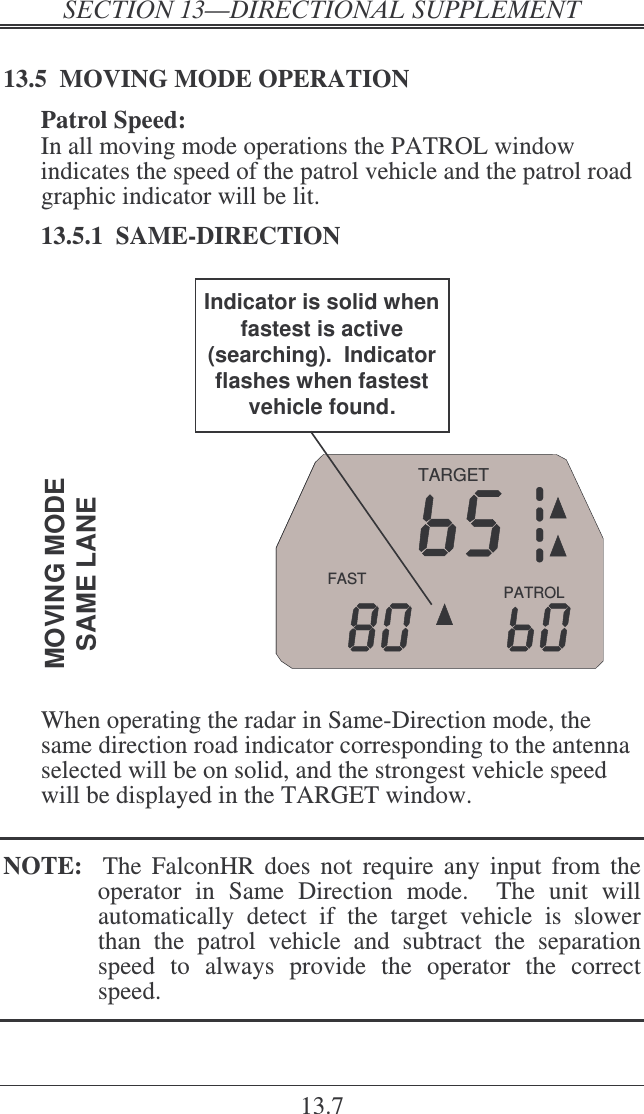   ! 13.7 13.5  MOVING MODE OPERATION Patrol Speed: In all moving mode operations the PATROL window indicates the speed of the patrol vehicle and the patrol road graphic indicator will be lit.   13.5.1  SAME-DIRECTION PATROLFASTTARGETMOVING MODESAME LANEIndicator is solid when fastest is active (searching).  Indicator flashes when fastest vehicle found.  When operating the radar in Same-Direction mode, the same direction road indicator corresponding to the antenna selected will be on solid, and the strongest vehicle speed will be displayed in the TARGET window.  NOTE:    The  FalconHR  does  not  require  any  input  from the operator  in  Same  Direction  mode.    The  unit  will automatically  detect  if  the  target  vehicle  is  slower than  the  patrol  vehicle  and  subtract  the  separation speed  to  always  provide  the  operator  the  correct speed.  