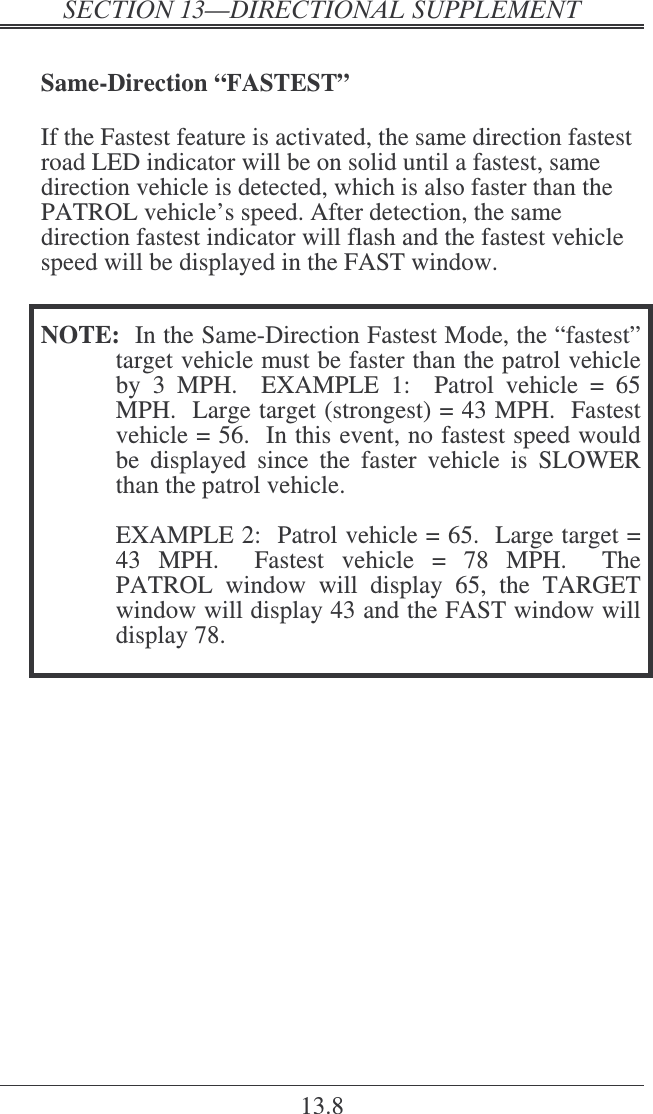   ! 13.8  Same-Direction “FASTEST”  If the Fastest feature is activated, the same direction fastest road LED indicator will be on solid until a fastest, same direction vehicle is detected, which is also faster than the PATROL vehicle’s speed. After detection, the same direction fastest indicator will flash and the fastest vehicle speed will be displayed in the FAST window.   NOTE:  In the Same-Direction Fastest Mode, the “fastest” target vehicle must be faster than the patrol vehicle by  3  MPH.    EXAMPLE  1:    Patrol  vehicle  =  65 MPH.  Large target (strongest) = 43 MPH.  Fastest vehicle = 56.  In this event, no fastest speed would be  displayed  since  the  faster  vehicle  is  SLOWER than the patrol vehicle.     EXAMPLE 2:  Patrol vehicle = 65.  Large target = 43  MPH.    Fastest  vehicle  =  78  MPH.    The PATROL  window  will  display  65,  the  TARGET window will display 43 and the FAST window will display 78.     