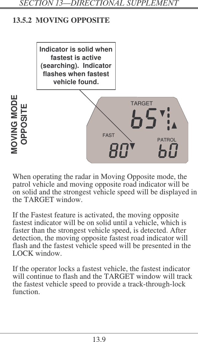   ! 13.9 13.5.2  MOVING OPPOSITE  PATROLFASTTARGETMOVING MODEOPPOSITEIndicator is solid when fastest is active (searching).  Indicator flashes when fastest vehicle found.  When operating the radar in Moving Opposite mode, the patrol vehicle and moving opposite road indicator will be on solid and the strongest vehicle speed will be displayed in the TARGET window.   If the Fastest feature is activated, the moving opposite fastest indicator will be on solid until a vehicle, which is faster than the strongest vehicle speed, is detected. After detection, the moving opposite fastest road indicator will flash and the fastest vehicle speed will be presented in the LOCK window.  If the operator locks a fastest vehicle, the fastest indicator will continue to flash and the TARGET window will track the fastest vehicle speed to provide a track-through-lock function.  