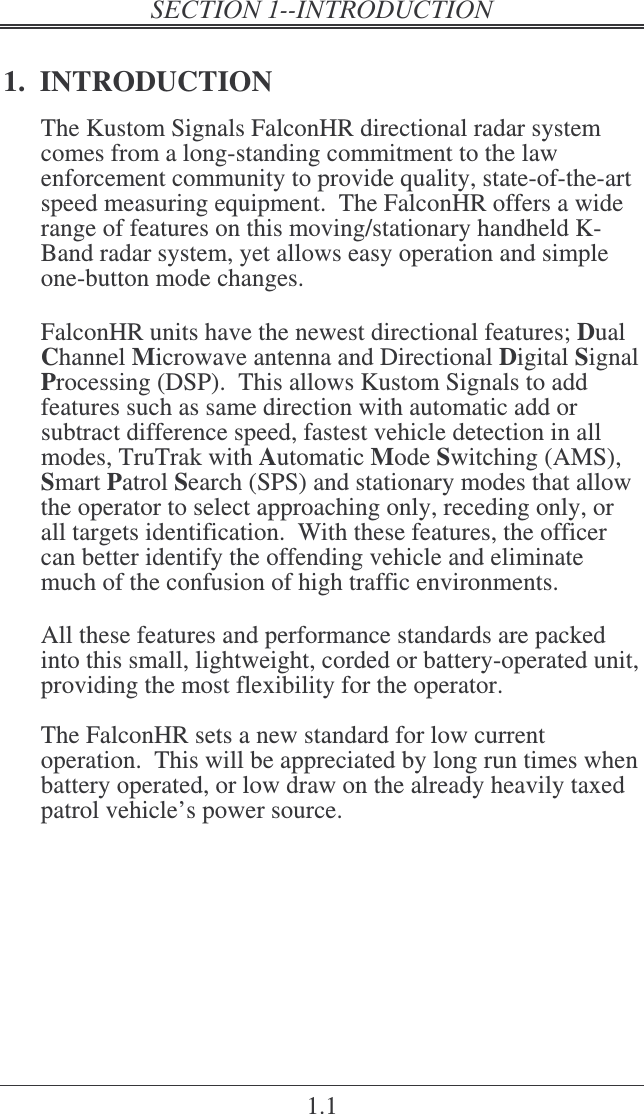   1.1 1.  INTRODUCTION The Kustom Signals FalconHR directional radar system comes from a long-standing commitment to the law enforcement community to provide quality, state-of-the-art speed measuring equipment.  The FalconHR offers a wide range of features on this moving/stationary handheld K-Band radar system, yet allows easy operation and simple one-button mode changes.  FalconHR units have the newest directional features; Dual Channel Microwave antenna and Directional Digital Signal Processing (DSP).  This allows Kustom Signals to add features such as same direction with automatic add or subtract difference speed, fastest vehicle detection in all modes, TruTrak with Automatic Mode Switching (AMS), Smart Patrol Search (SPS) and stationary modes that allow the operator to select approaching only, receding only, or all targets identification.  With these features, the officer can better identify the offending vehicle and eliminate much of the confusion of high traffic environments.  All these features and performance standards are packed into this small, lightweight, corded or battery-operated unit, providing the most flexibility for the operator.  The FalconHR sets a new standard for low current operation.  This will be appreciated by long run times when battery operated, or low draw on the already heavily taxed patrol vehicle’s power source.    