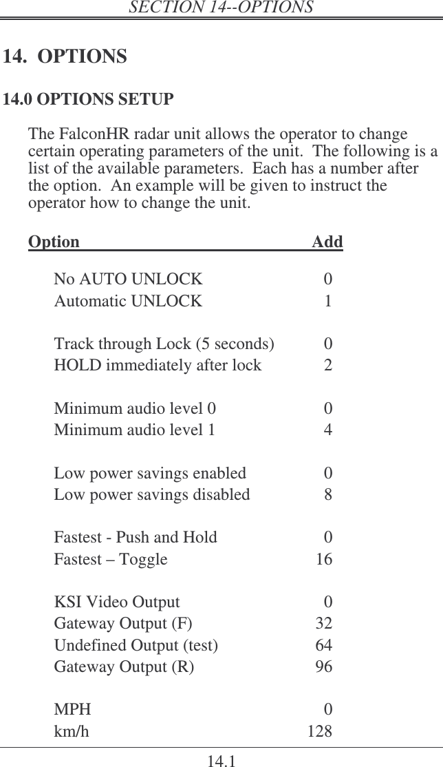 14.1 14.  OPTIONS 14.0 OPTIONS SETUP The FalconHR radar unit allows the operator to change certain operating parameters of the unit.  The following is a list of the available parameters.  Each has a number after the option.  An example will be given to instruct the operator how to change the unit.  Option    Add  No AUTO UNLOCK  0 Automatic UNLOCK  1  Track through Lock (5 seconds)  0 HOLD immediately after lock  2  Minimum audio level 0  0 Minimum audio level 1  4  Low power savings enabled  0 Low power savings disabled  8  Fastest - Push and Hold  0 Fastest – Toggle  16  KSI Video Output   0 Gateway Output (F)  32 Undefined Output (test)  64 Gateway Output (R)  96  MPH  0 km/h  128 