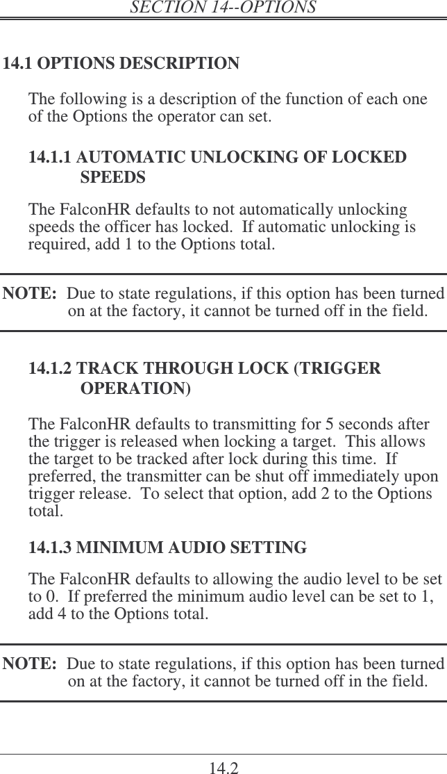 14.2 14.1 OPTIONS DESCRIPTION The following is a description of the function of each one of the Options the operator can set.  14.1.1 AUTOMATIC UNLOCKING OF LOCKED SPEEDS The FalconHR defaults to not automatically unlocking speeds the officer has locked.  If automatic unlocking is required, add 1 to the Options total.  NOTE:  Due to state regulations, if this option has been turned on at the factory, it cannot be turned off in the field. 14.1.2 TRACK THROUGH LOCK (TRIGGER OPERATION) The FalconHR defaults to transmitting for 5 seconds after the trigger is released when locking a target.  This allows the target to be tracked after lock during this time.  If preferred, the transmitter can be shut off immediately upon trigger release.  To select that option, add 2 to the Options total.  14.1.3 MINIMUM AUDIO SETTING The FalconHR defaults to allowing the audio level to be set to 0.  If preferred the minimum audio level can be set to 1, add 4 to the Options total.  NOTE:  Due to state regulations, if this option has been turned on at the factory, it cannot be turned off in the field. 