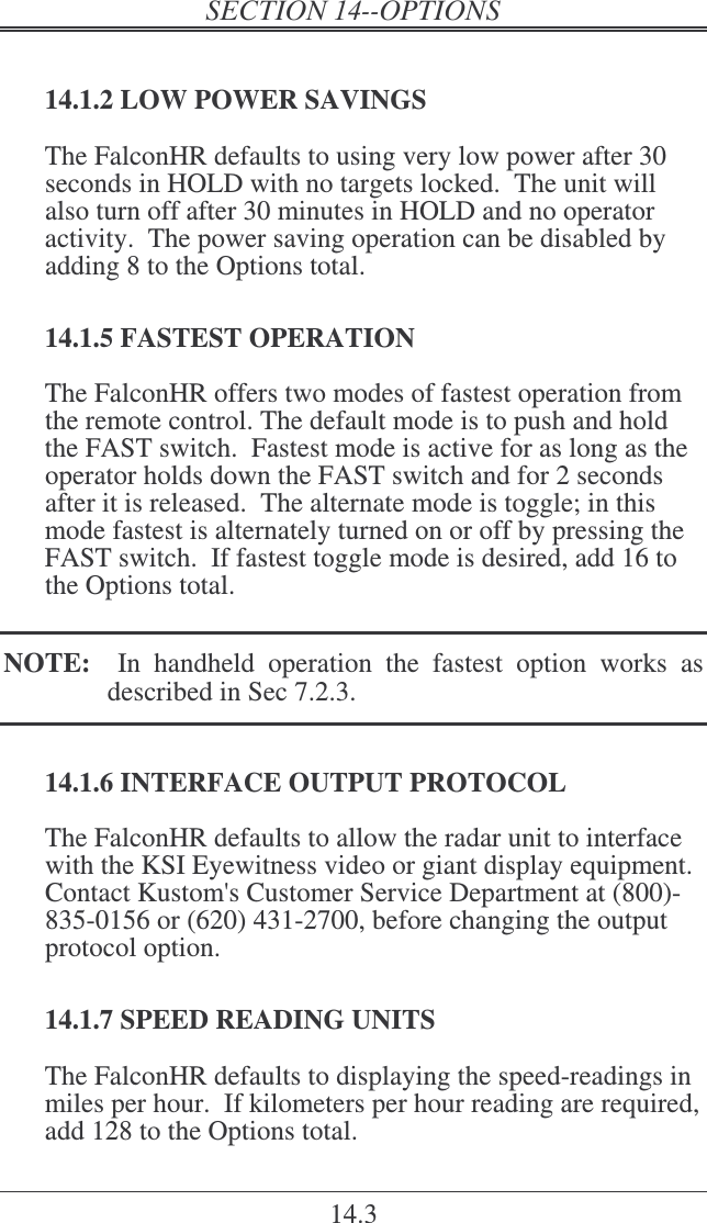 14.3 14.1.2 LOW POWER SAVINGS The FalconHR defaults to using very low power after 30 seconds in HOLD with no targets locked.  The unit will also turn off after 30 minutes in HOLD and no operator activity.  The power saving operation can be disabled by adding 8 to the Options total. 14.1.5 FASTEST OPERATION The FalconHR offers two modes of fastest operation from the remote control. The default mode is to push and hold the FAST switch.  Fastest mode is active for as long as the operator holds down the FAST switch and for 2 seconds after it is released.  The alternate mode is toggle; in this mode fastest is alternately turned on or off by pressing the FAST switch.  If fastest toggle mode is desired, add 16 to the Options total.  NOTE:    In  handheld  operation  the  fastest  option  works  as described in Sec 7.2.3. 14.1.6 INTERFACE OUTPUT PROTOCOL The FalconHR defaults to allow the radar unit to interface with the KSI Eyewitness video or giant display equipment.  Contact Kustom&apos;s Customer Service Department at (800)-835-0156 or (620) 431-2700, before changing the output protocol option. 14.1.7 SPEED READING UNITS The FalconHR defaults to displaying the speed-readings in miles per hour.  If kilometers per hour reading are required, add 128 to the Options total.   