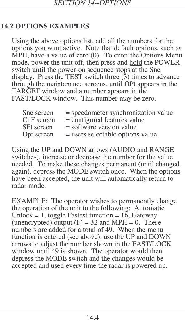 14.4 14.2 OPTIONS EXAMPLES Using the above options list, add all the numbers for the options you want active.  Note that default options, such as MPH, have a value of zero (0).  To enter the Options Menu mode, power the unit off, then press and hold the POWER switch until the power-on sequence stops at the Snc display.  Press the TEST switch three (3) times to advance through the maintenance screens, until OPt appears in the TARGET window and a number appears in the FAST/LOCK window.  This number may be zero.    Snc screen   = speedometer synchronization value   CnF screen  = configured features value   SFt screen  = software version value   Opt screen  = users selectable options value  Using the UP and DOWN arrows (AUDIO and RANGE switches), increase or decrease the number for the value needed.  To make these changes permanent (until changed again), depress the MODE switch once.  When the options have been accepted, the unit will automatically return to radar mode.  EXAMPLE:  The operator wishes to permanently change the operation of the unit to the following:  Automatic Unlock = 1, toggle Fastest function = 16, Gateway (unencrypted) output (F) = 32 and MPH = 0.  These numbers are added for a total of 49.  When the menu function is entered (see above), use the UP and DOWN arrows to adjust the number shown in the FAST/LOCK window until 49 is shown.  The operator would then depress the MODE switch and the changes would be accepted and used every time the radar is powered up.  