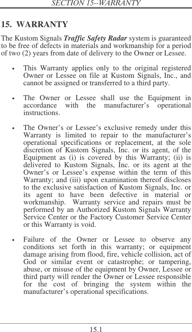   15.1 15.  WARRANTY The Kustom Signals Traffic Safety Radar system is guaranteed to be free of defects in materials and workmanship for a period of two (2) years from date of delivery to the Owner or Lessee.     • This  Warranty  applies  only  to  the  original  registered Owner  or  Lessee  on  file at  Kustom  Signals, Inc.,  and cannot be assigned or transferred to a third party.  • The  Owner  or  Lessee  shall  use  the  Equipment  in accordance  with  the  manufacturer’s  operational instructions.   • The Owner’s  or Lessee’s  exclusive remedy under this Warranty  is  limited  to  repair  to  the  manufacturer’s operational  specifications  or  replacement,  at  the  sole discretion of  Kustom  Signals, Inc.  or  its agent,  of  the Equipment  as  (i)  is  covered  by  this  Warranty;  (ii)  is delivered  to  Kustom  Signals,  Inc.  or  its  agent  at  the Owner’s  or  Lessee’s  expense  within  the  term  of  this Warranty; and (iii) upon examination thereof discloses to the exclusive satisfaction of Kustom Signals, Inc. or its  agent  to  have  been  defective  in  material  or workmanship.    Warranty  service  and  repairs  must  be performed by an Authorized Kustom Signals Warranty Service Center or the Factory Customer Service Center or this Warranty is void.  • Failure  of  the  Owner  or  Lessee  to  observe  any conditions  set  forth  in  this  warranty;  or  equipment damage arising from flood, fire, vehicle collision, act of God  or  similar  event  or  catastrophe;  or  tampering, abuse, or misuse of the equipment by Owner, Lessee or third party will render the Owner or Lessee responsible for  the  cost  of  bringing  the  system  within  the manufacturer’s operational specifications. 