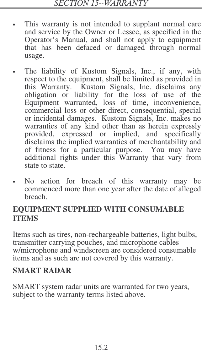   15.2  • This warranty  is  not intended  to supplant  normal  care and service by the Owner or Lessee, as specified in the Operator’s  Manual,  and  shall  not  apply  to  equipment that  has  been  defaced  or  damaged  through  normal usage.  • The  liability  of  Kustom  Signals,  Inc.,  if  any,  with respect to the equipment, shall be limited as provided in this  Warranty.    Kustom  Signals,  Inc.  disclaims  any obligation  or  liability  for  the  loss  of  use  of  the Equipment  warranted,  loss  of  time,  inconvenience, commercial loss or other direct, consequential, special or incidental damages.  Kustom Signals, Inc. makes no warranties  of  any  kind  other  than  as  herein  expressly provided,  expressed  or  implied,  and  specifically disclaims the implied warranties of merchantability and of  fitness  for  a  particular  purpose.    You  may  have additional  rights  under  this  Warranty  that  vary  from state to state.    • No  action  for  breach  of  this  warranty  may  be commenced more than one year after the date of alleged breach.   EQUIPMENT SUPPLIED WITH CONSUMABLE ITEMS Items such as tires, non-rechargeable batteries, light bulbs, transmitter carrying pouches, and microphone cables w/microphone and windscreen are considered consumable items and as such are not covered by this warranty. SMART RADAR SMART system radar units are warranted for two years, subject to the warranty terms listed above.  