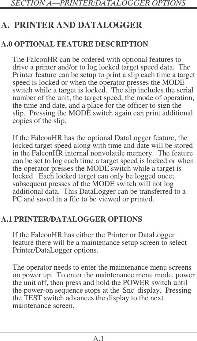 &quot;   A.1 A.  PRINTER AND DATALOGGER A.0 OPTIONAL FEATURE DESCRIPTION The FalconHR can be ordered with optional features to drive a printer and/or to log locked target speed data.  The Printer feature can be setup to print a slip each time a target speed is locked or when the operator presses the MODE switch while a target is locked.  The slip includes the serial number of the unit, the target speed, the mode of operation, the time and date, and a place for the officer to sign the slip.  Pressing the MODE switch again can print additional copies of the slip.  If the FalconHR has the optional DataLogger feature, the locked target speed along with time and date will be stored in the FalconHR internal nonvolatile memory.  The feature can be set to log each time a target speed is locked or when the operator presses the MODE switch while a target is locked.  Each locked target can only be logged once; subsequent presses of the MODE switch will not log additional data.  This DataLogger can be transferred to a PC and saved in a file to be viewed or printed. A.1 PRINTER/DATALOGGER OPTIONS If the FalconHR has either the Printer or DataLogger feature there will be a maintenance setup screen to select Printer/DataLogger options.  The operator needs to enter the maintenance menu screens on power up.  To enter the maintenance menu mode, power the unit off, then press and hold the POWER switch until the power-on sequence stops at the &apos;Snc&apos; display.  Pressing the TEST switch advances the display to the next maintenance screen.   