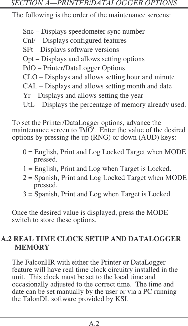 &quot;   A.2 The following is the order of the maintenance screens:    Snc – Displays speedometer sync number   CnF – Displays configured features   SFt – Displays software versions   Opt – Displays and allows setting options   PdO – Printer/DataLogger Options   CLO – Displays and allows setting hour and minute   CAL – Displays and allows setting month and date   Yr – Displays and allows setting the year UtL – Displays the percentage of memory already used.  To set the Printer/DataLogger options, advance the maintenance screen to &apos;PdO&apos;.  Enter the value of the desired options by pressing the up (RNG) or down (AUD) keys:  0 = English, Print and Log Locked Target when MODE pressed. 1 = English, Print and Log when Target is Locked. 2 = Spanish, Print and Log Locked Target when MODE pressed. 3 = Spanish, Print and Log when Target is Locked.  Once the desired value is displayed, press the MODE switch to store these options. A.2 REAL TIME CLOCK SETUP AND DATALOGGER MEMORY The FalconHR with either the Printer or DataLogger feature will have real time clock circuitry installed in the unit.  This clock must be set to the local time and occasionally adjusted to the correct time.  The time and date can be set manually by the user or via a PC running the TalonDL software provided by KSI. 