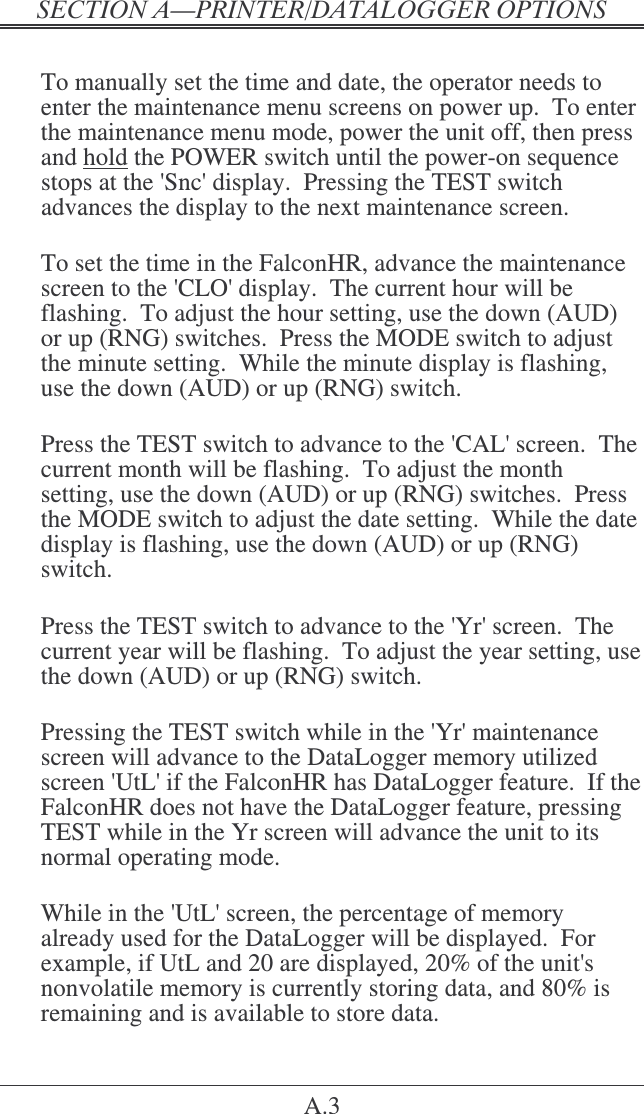 &quot;   A.3  To manually set the time and date, the operator needs to enter the maintenance menu screens on power up.  To enter the maintenance menu mode, power the unit off, then press and hold the POWER switch until the power-on sequence stops at the &apos;Snc&apos; display.  Pressing the TEST switch advances the display to the next maintenance screen.  To set the time in the FalconHR, advance the maintenance screen to the &apos;CLO&apos; display.  The current hour will be flashing.  To adjust the hour setting, use the down (AUD) or up (RNG) switches.  Press the MODE switch to adjust the minute setting.  While the minute display is flashing, use the down (AUD) or up (RNG) switch.  Press the TEST switch to advance to the &apos;CAL&apos; screen.  The current month will be flashing.  To adjust the month setting, use the down (AUD) or up (RNG) switches.  Press the MODE switch to adjust the date setting.  While the date display is flashing, use the down (AUD) or up (RNG) switch.  Press the TEST switch to advance to the &apos;Yr&apos; screen.  The current year will be flashing.  To adjust the year setting, use the down (AUD) or up (RNG) switch.  Pressing the TEST switch while in the &apos;Yr&apos; maintenance screen will advance to the DataLogger memory utilized screen &apos;UtL&apos; if the FalconHR has DataLogger feature.  If the FalconHR does not have the DataLogger feature, pressing TEST while in the Yr screen will advance the unit to its normal operating mode.  While in the &apos;UtL&apos; screen, the percentage of memory already used for the DataLogger will be displayed.  For example, if UtL and 20 are displayed, 20% of the unit&apos;s nonvolatile memory is currently storing data, and 80% is remaining and is available to store data. 