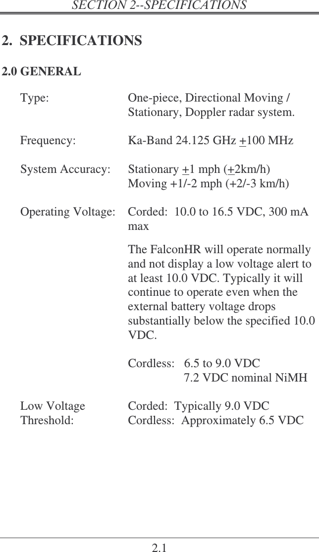2.1 2.  SPECIFICATIONS 2.0 GENERAL Type:  One-piece, Directional Moving / Stationary, Doppler radar system.    Frequency:  Ka-Band 24.125 GHz +100 MHz    System Accuracy:  Stationary +1 mph (+2km/h) Moving +1/-2 mph (+2/-3 km/h)    Corded:  10.0 to 16.5 VDC, 300 mA max  The FalconHR will operate normally and not display a low voltage alert to at least 10.0 VDC. Typically it will continue to operate even when the external battery voltage drops substantially below the specified 10.0 VDC.  Operating Voltage:  Cordless:   6.5 to 9.0 VDC                   7.2 VDC nominal NiMH    Low Voltage Threshold:  Corded:  Typically 9.0 VDC Cordless:  Approximately 6.5 VDC 