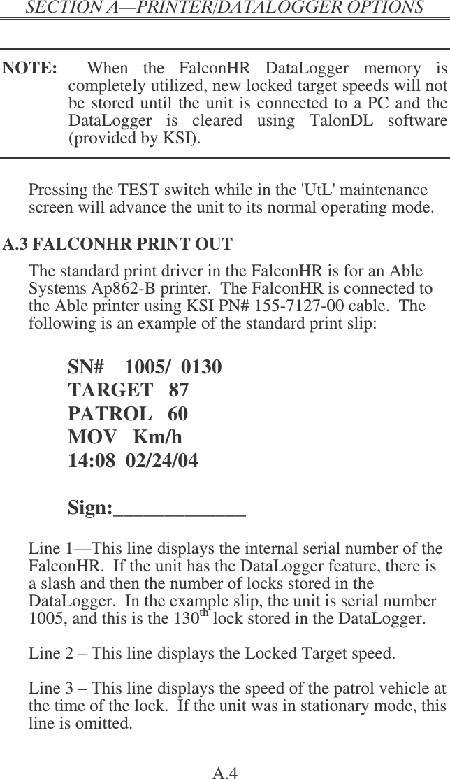 &quot;   A.4  NOTE:    When  the  FalconHR  DataLogger  memory  is completely utilized, new locked target speeds will not be stored until the unit is connected to a PC and the DataLogger  is  cleared  using  TalonDL  software (provided by KSI).  Pressing the TEST switch while in the &apos;UtL&apos; maintenance screen will advance the unit to its normal operating mode. A.3 FALCONHR PRINT OUT The standard print driver in the FalconHR is for an Able Systems Ap862-B printer.  The FalconHR is connected to the Able printer using KSI PN# 155-7127-00 cable.  The following is an example of the standard print slip:  SN#    1005/  0130 TARGET   87 PATROL   60 MOV   Km/h 14:08  02/24/04  Sign:_____________  Line 1—This line displays the internal serial number of the FalconHR.  If the unit has the DataLogger feature, there is a slash and then the number of locks stored in the DataLogger.  In the example slip, the unit is serial number 1005, and this is the 130th lock stored in the DataLogger.  Line 2 – This line displays the Locked Target speed.   Line 3 – This line displays the speed of the patrol vehicle at the time of the lock.  If the unit was in stationary mode, this line is omitted. 