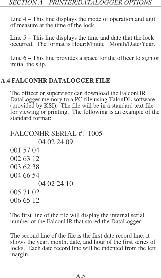&quot;   A.5  Line 4 – This line displays the mode of operation and unit of measure at the time of the lock.  Line 5 – This line displays the time and date that the lock occurred.  The format is Hour:Minute   Month/Date/Year.  Line 6 – This line provides a space for the officer to sign or initial the slip. A.4 FALCONHR DATALOGGER FILE The officer or supervisor can download the FalconHR DataLogger memory to a PC file using TalonDL software (provided by KSI).  The file will be in a standard text file for viewing or printing.  The following is an example of the standard format:  FALCONHR SERIAL #:  1005     04 02 24 09 001 57 04 002 63 12 003 62 38 004 66 54     04 02 24 10 005 71 02 006 65 12  The first line of the file will display the internal serial number of the FalconHR that stored the DataLogger.  The second line of the file is the first date record line; it shows the year, month, date, and hour of the first series of locks.  Each date record line will be indented from the left margin. 