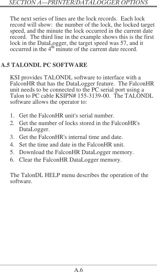 &quot;   A.6  The next series of lines are the lock records.  Each lock record will show:  the number of the lock, the locked target speed, and the minute the lock occurred in the current date record.  The third line in the example shows this is the first lock in the DataLogger, the target speed was 57, and it occurred in the 4th minute of the current date record. A.5 TALONDL PC SOFTWARE KSI provides TALONDL software to interface with a FalconHR that has the DataLogger feature.  The FalconHR unit needs to be connected to the PC serial port using a Talon to PC cable KSIPN# 155-3139-00.  The TALONDL software allows the operator to:   1.  Get the FalconHR unit&apos;s serial number. 2.  Get the number of locks stored in the FalconHR&apos;s DataLogger. 3.  Get the FalconHR&apos;s internal time and date. 4.  Set the time and date in the FalconHR unit. 5.  Download the FalconHR DataLogger memory. 6.  Clear the FalconHR DataLogger memory.  The TalonDL HELP menu describes the operation of the software.  