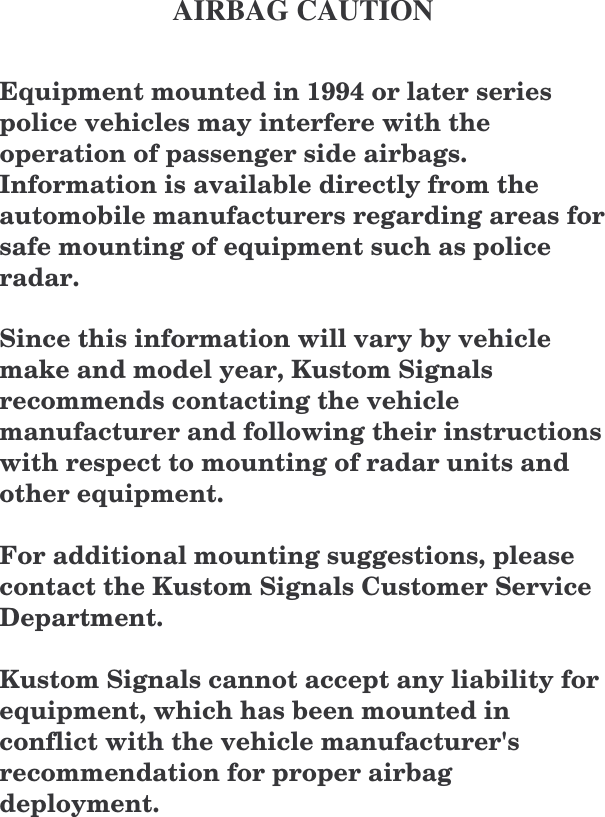       AIRBAG CAUTION  Equipment mounted in 1994 or later series police vehicles may interfere with the operation of passenger side airbags.  Information is available directly from the automobile manufacturers regarding areas for safe mounting of equipment such as police radar.  Since this information will vary by vehicle make and model year, Kustom Signals recommends contacting the vehicle manufacturer and following their instructions with respect to mounting of radar units and other equipment.  For additional mounting suggestions, please contact the Kustom Signals Customer Service Department.  Kustom Signals cannot accept any liability for equipment, which has been mounted in conflict with the vehicle manufacturer&apos;s recommendation for proper airbag deployment.  