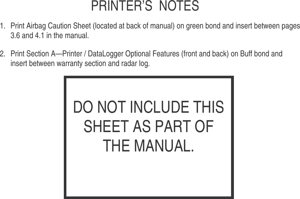    PRINTER’S NOTES  1.  Print Airbag Caution Sheet (located at back of manual) on green bond and insert between pages 3.6 and 4.1 in the manual.  2.  Print Section A—Printer / DataLogger Optional Features (front and back) on Buff bond and insert between warranty section and radar log.                   DO NOT INCLUDE THIS SHEET AS PART OF THE MANUAL. 