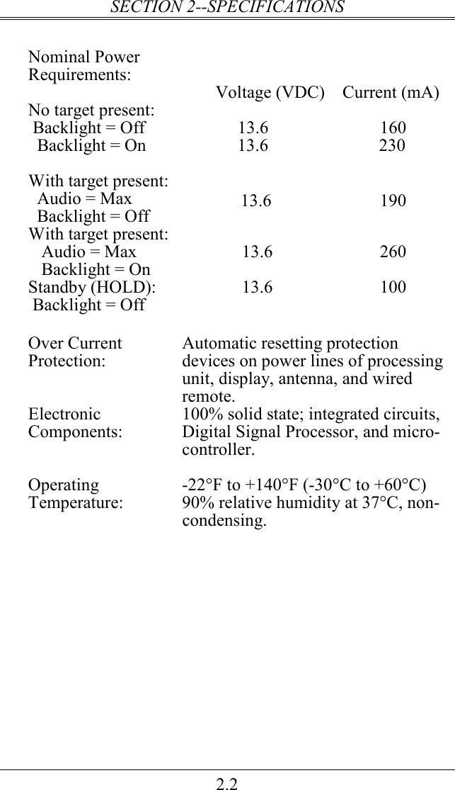 SECTION 2--SPECIFICATIONS 2.2  Nominal Power Requirements:       Voltage (VDC)    Current (mA) No target present:  Backlight = Off   Backlight = On  13.6 160 13.6                         230  With target present:   Audio = Max   Backlight = Off  13.6  190 With target present:     Audio = Max    Backlight = On           13.6  260 Standby (HOLD):  Backlight = Off   13.6 100      Over Current Protection:  Automatic resetting protection devices on power lines of processing unit, display, antenna, and wired remote. Electronic Components:  100% solid state; integrated circuits, Digital Signal Processor, and micro-controller.  Operating Temperature:  -22°F to +140°F (-30°C to +60°C) 90% relative humidity at 37°C, non-condensing.  