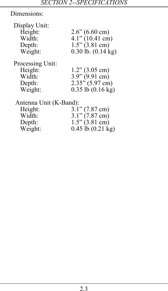 SECTION 2--SPECIFICATIONS 2.3 Dimensions:    Display Unit: Height:  2.6” (6.60 cm) Width:  4.1” (10.41 cm) Depth:  1.5” (3.81 cm) Weight:  0.30 lb. (0.14 kg)    Processing Unit: Height:  1.2” (3.05 cm) Width:  3.9” (9.91 cm) Depth:  2.35” (5.97 cm) Weight:  0.35 lb (0.16 kg)  Antenna Unit (K-Band): Height:  3.1” (7.87 cm) Width:  3.1” (7.87 cm) Depth:  1.5” (3.81 cm) Weight:  0.45 lb (0.21 kg) 