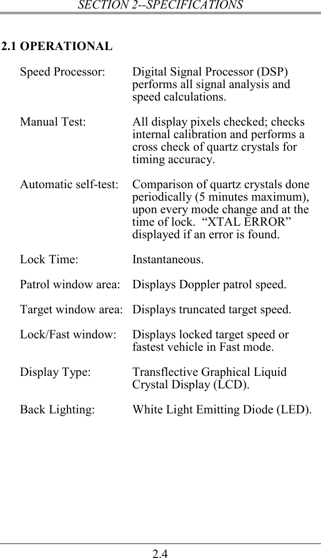 SECTION 2--SPECIFICATIONS 2.4 2.1 OPERATIONAL Speed Processor:  Digital Signal Processor (DSP)   performs all signal analysis and speed calculations.  Manual Test:  All display pixels checked; checks internal calibration and performs a cross check of quartz crystals for timing accuracy.  Automatic self-test:  Comparison of quartz crystals done periodically (5 minutes maximum), upon every mode change and at the time of lock.  “XTAL ERROR” displayed if an error is found.  Lock Time:  Instantaneous.  Patrol window area:  Displays Doppler patrol speed.  Target window area:  Displays truncated target speed.   Lock/Fast window:  Displays locked target speed or fastest vehicle in Fast mode.  Display Type:  Transflective Graphical Liquid Crystal Display (LCD).  Back Lighting:  White Light Emitting Diode (LED).  
