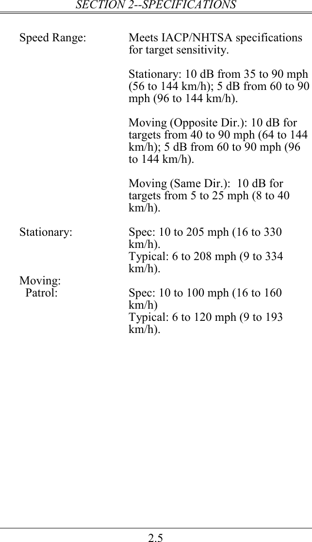 SECTION 2--SPECIFICATIONS 2.5  Speed Range:  Meets IACP/NHTSA specifications for target sensitivity.    Stationary: 10 dB from 35 to 90 mph (56 to 144 km/h); 5 dB from 60 to 90 mph (96 to 144 km/h).    Moving (Opposite Dir.): 10 dB for targets from 40 to 90 mph (64 to 144 km/h); 5 dB from 60 to 90 mph (96 to 144 km/h).  Moving (Same Dir.):  10 dB for targets from 5 to 25 mph (8 to 40 km/h).  Stationary:  Spec: 10 to 205 mph (16 to 330 km/h).   Typical: 6 to 208 mph (9 to 334 km/h). Moving:   Patrol:  Spec: 10 to 100 mph (16 to 160 km/h)   Typical: 6 to 120 mph (9 to 193 km/h).  