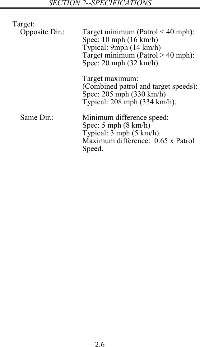 SECTION 2--SPECIFICATIONS 2.6    Target:     Opposite Dir.:  Target minimum (Patrol &lt; 40 mph): Spec: 10 mph (16 km/h)  Typical: 9mph (14 km/h) Target minimum (Patrol &gt; 40 mph): Spec: 20 mph (32 km/h)   Target maximum: (Combined patrol and target speeds): Spec: 205 mph (330 km/h)  Typical: 208 mph (334 km/h).      Same Dir.:  Minimum difference speed:  Spec: 5 mph (8 km/h) Typical: 3 mph (5 km/h).   Maximum difference:  0.65 x Patrol Speed. 