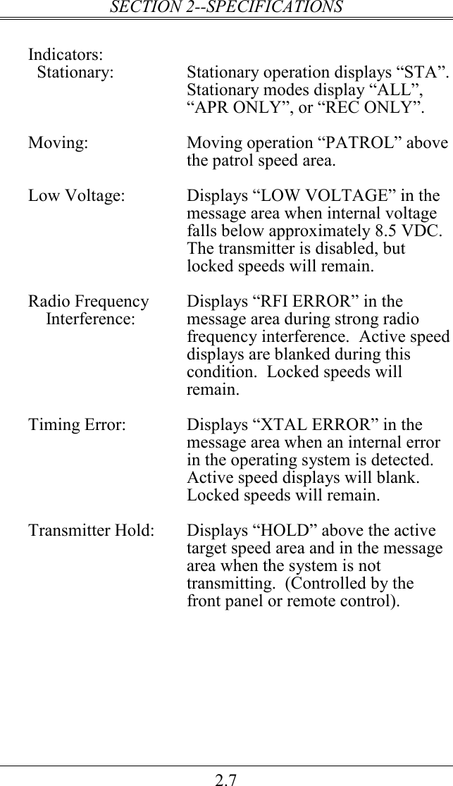 SECTION 2--SPECIFICATIONS 2.7  Indicators:   Stationary:  Stationary operation displays “STA”.  Stationary modes display “ALL”, “APR ONLY”, or “REC ONLY”.  Moving:  Moving operation “PATROL” above the patrol speed area.  Low Voltage:  Displays “LOW VOLTAGE” in the message area when internal voltage falls below approximately 8.5 VDC.  The transmitter is disabled, but locked speeds will remain.    Radio Frequency   Displays “RFI ERROR” in the      Interference:  message area during strong radio frequency interference.  Active speed displays are blanked during this condition.  Locked speeds will remain.  Timing Error:  Displays “XTAL ERROR” in the message area when an internal error in the operating system is detected.  Active speed displays will blank.  Locked speeds will remain.  Transmitter Hold:  Displays “HOLD” above the active target speed area and in the message area when the system is not transmitting.  (Controlled by the front panel or remote control). 