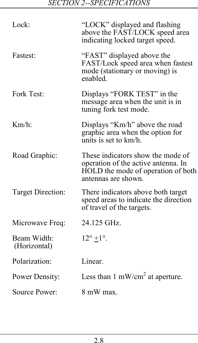 SECTION 2--SPECIFICATIONS 2.8  Lock:  “LOCK” displayed and flashing above the FAST/LOCK speed area indicating locked target speed.  Fastest:  “FAST” displayed above the FAST/Lock speed area when fastest mode (stationary or moving) is enabled.    Fork Test:  Displays “FORK TEST” in the message area when the unit is in tuning fork test mode.   Km/h:  Displays “Km/h” above the road graphic area when the option for units is set to km/h.  Road Graphic:  These indicators show the mode of operation of the active antenna. In HOLD the mode of operation of both antennas are shown.  Target Direction:  There indicators above both target speed areas to indicate the direction of travel of the targets.  Microwave Freq:  24.125 GHz.  Beam Width:  12° +1°.  (Horizontal)  Polarization:  Linear.  Power Density:  Less than 1 mW/cm2 at aperture.  Source Power:  8 mW max.  