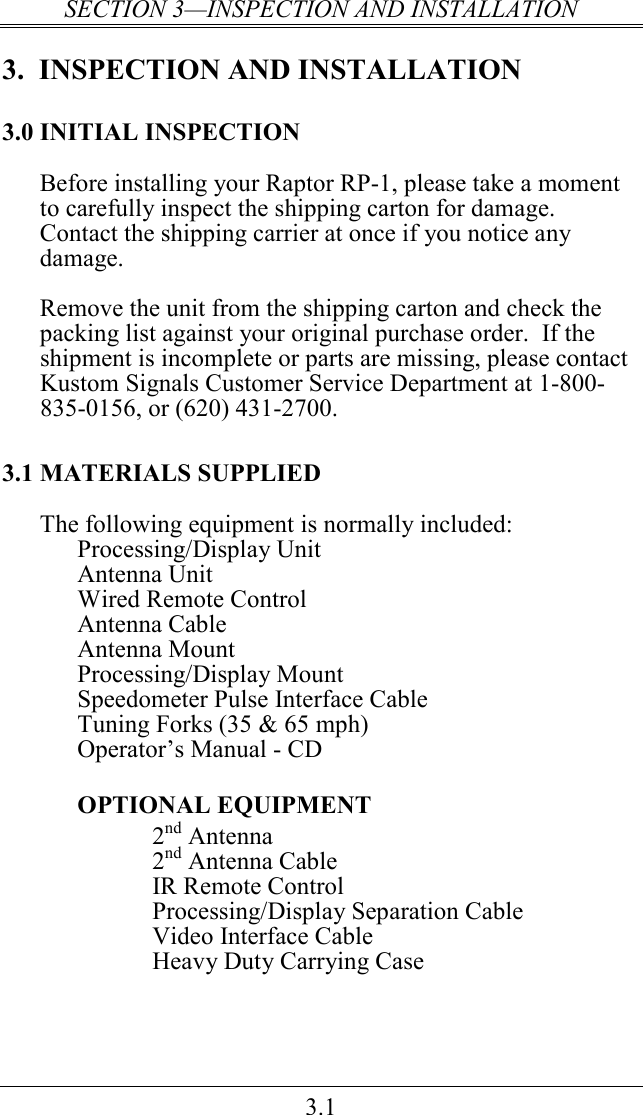 SECTION 3—INSPECTION AND INSTALLATION 3.1 3.  INSPECTION AND INSTALLATION 3.0 INITIAL INSPECTION Before installing your Raptor RP-1, please take a moment to carefully inspect the shipping carton for damage.  Contact the shipping carrier at once if you notice any damage.  Remove the unit from the shipping carton and check the packing list against your original purchase order.  If the shipment is incomplete or parts are missing, please contact Kustom Signals Customer Service Department at 1-800-835-0156, or (620) 431-2700. 3.1 MATERIALS SUPPLIED The following equipment is normally included: Processing/Display Unit Antenna Unit Wired Remote Control Antenna Cable Antenna Mount Processing/Display Mount Speedometer Pulse Interface Cable Tuning Forks (35 &amp; 65 mph)  Operator’s Manual - CD   OPTIONAL EQUIPMENT 2nd Antenna  2nd Antenna Cable IR Remote Control Processing/Display Separation Cable Video Interface Cable   Heavy Duty Carrying Case 