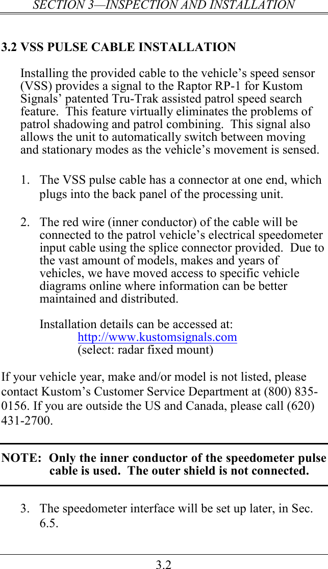 SECTION 3—INSPECTION AND INSTALLATION 3.2 3.2 VSS PULSE CABLE INSTALLATION Installing the provided cable to the vehicle’s speed sensor (VSS) provides a signal to the Raptor RP-1 for Kustom Signals’ patented Tru-Trak assisted patrol speed search feature.  This feature virtually eliminates the problems of patrol shadowing and patrol combining.  This signal also allows the unit to automatically switch between moving and stationary modes as the vehicle’s movement is sensed.      1.  The VSS pulse cable has a connector at one end, which plugs into the back panel of the processing unit.  2.  The red wire (inner conductor) of the cable will be connected to the patrol vehicle’s electrical speedometer input cable using the splice connector provided.  Due to the vast amount of models, makes and years of vehicles, we have moved access to specific vehicle diagrams online where information can be better maintained and distributed.  Installation details can be accessed at: http://www.kustomsignals.com (select: radar fixed mount)  If your vehicle year, make and/or model is not listed, please contact Kustom’s Customer Service Department at (800) 835-0156. If you are outside the US and Canada, please call (620) 431-2700.  NOTE:  Only the inner conductor of the speedometer pulse cable is used.  The outer shield is not connected.  3.  The speedometer interface will be set up later, in Sec. 6.5. 