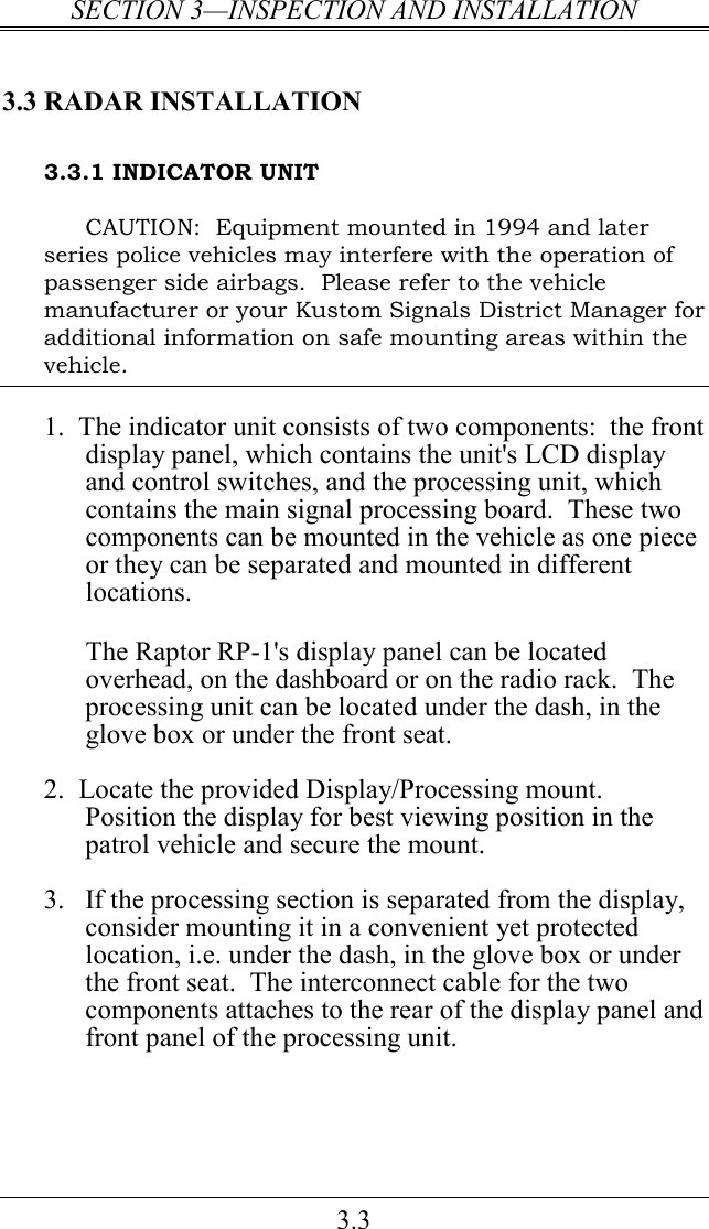 SECTION 3—INSPECTION AND INSTALLATION 3.3 3.3 RADAR INSTALLATION 3.3.1 INDICATOR UNIT CAUTION:  Equipment mounted in 1994 and later series police vehicles may interfere with the operation of passenger side airbags.  Please refer to the vehicle manufacturer or your Kustom Signals District Manager for additional information on safe mounting areas within the vehicle.  1.  The indicator unit consists of two components:  the front display panel, which contains the unit&apos;s LCD display and control switches, and the processing unit, which contains the main signal processing board.  These two components can be mounted in the vehicle as one piece or they can be separated and mounted in different locations.  The Raptor RP-1&apos;s display panel can be located overhead, on the dashboard or on the radio rack.  The processing unit can be located under the dash, in the glove box or under the front seat.  2.  Locate the provided Display/Processing mount.  Position the display for best viewing position in the patrol vehicle and secure the mount.  3. If the processing section is separated from the display, consider mounting it in a convenient yet protected location, i.e. under the dash, in the glove box or under the front seat.  The interconnect cable for the two components attaches to the rear of the display panel and front panel of the processing unit.     