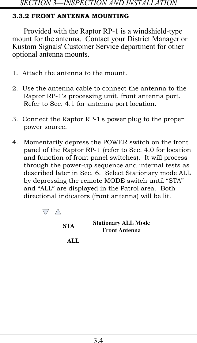 SECTION 3—INSPECTION AND INSTALLATION 3.4 3.3.2 FRONT ANTENNA MOUNTING Provided with the Raptor RP-1 is a windshield-type mount for the antenna.  Contact your District Manager or Kustom Signals&apos; Customer Service department for other optional antenna mounts.  1.  Attach the antenna to the mount.   2.  Use the antenna cable to connect the antenna to the Raptor RP-1&apos;s processing unit, front antenna port.  Refer to Sec. 4.1 for antenna port location.  3.  Connect the Raptor RP-1&apos;s power plug to the proper power source.    4.  Momentarily depress the POWER switch on the front panel of the Raptor RP-1 (refer to Sec. 4.0 for location and function of front panel switches).  It will process through the power-up sequence and internal tests as described later in Sec. 6.  Select Stationary mode ALL by depressing the remote MODE switch until “STA” and “ALL” are displayed in the Patrol area.  Both directional indicators (front antenna) will be lit.   