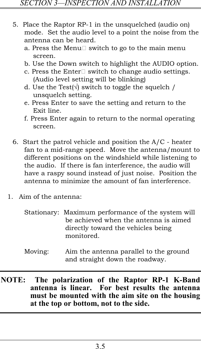 SECTION 3—INSPECTION AND INSTALLATION 3.5  5.  Place the Raptor RP-1 in the unsquelched (audio on) mode.  Set the audio level to a point the noise from the antenna can be heard.   a. Press the Menu switch to go to the main menu screen. b. Use the Down switch to highlight the AUDIO option. c. Press the Enter switch to change audio settings. (Audio level setting will be blinking) d. Use the Test(√) switch to toggle the squelch / unsquelch setting. e. Press Enter to save the setting and return to the Exit line. f. Press Enter again to return to the normal operating screen.    6.  Start the patrol vehicle and position the A/C - heater fan to a mid-range speed.  Move the antenna/mount to different positions on the windshield while listening to the audio.  If there is fan interference, the audio will have a raspy sound instead of just noise.  Position the antenna to minimize the amount of fan interference.    1. Aim of the antenna:  Stationary:  Maximum performance of the system will be achieved when the antenna is aimed directly toward the vehicles being monitored.  Moving:   Aim the antenna parallel to the ground and straight down the roadway.   NOTE:    The  polarization  of  the  Raptor  RP-1  K-Band antenna  is  linear.    For  best  results  the  antenna must be mounted with the aim site on the housing at the top or bottom, not to the side.  