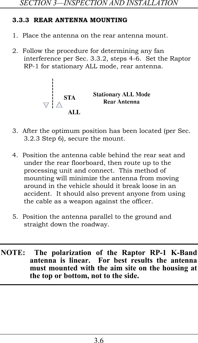 SECTION 3—INSPECTION AND INSTALLATION 3.6 3.3.3  REAR ANTENNA MOUNTING 1.  Place the antenna on the rear antenna mount.  2.  Follow the procedure for determining any fan interference per Sec. 3.3.2, steps 4-6.  Set the Raptor RP-1 for stationary ALL mode, rear antenna.    3.  After the optimum position has been located (per Sec. 3.2.3 Step 6), secure the mount.  4.  Position the antenna cable behind the rear seat and under the rear floorboard, then route up to the processing unit and connect.  This method of mounting will minimize the antenna from moving around in the vehicle should it break loose in an accident.  It should also prevent anyone from using the cable as a weapon against the officer.  5.  Position the antenna parallel to the ground and straight down the roadway.         NOTE:    The  polarization  of  the  Raptor  RP-1  K-Band antenna  is  linear.    For  best  results  the  antenna must mounted with the aim site on the housing at the top or bottom, not to the side.        