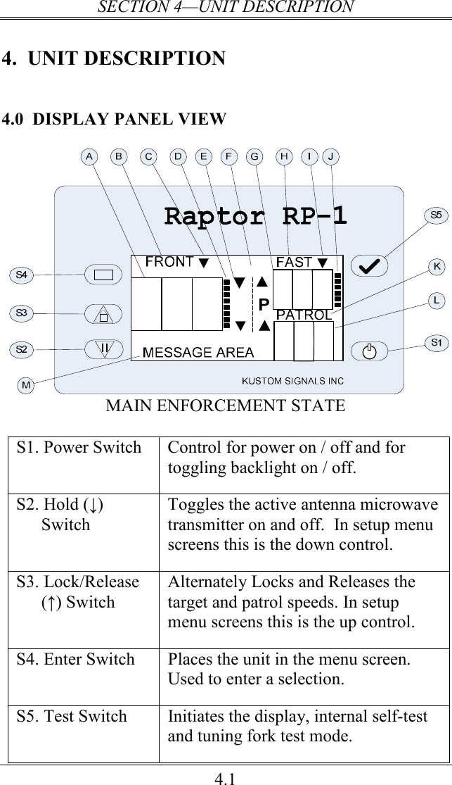 SECTION 4—UNIT DESCRIPTION 4.1 4.  UNIT DESCRIPTION 4.0 DISPLAY PANEL VIEW   MAIN ENFORCEMENT STATE  S1. Power Switch  Control for power on / off and for toggling backlight on / off. S2. Hold (↓) Switch Toggles the active antenna microwave transmitter on and off.  In setup menu screens this is the down control. S3. Lock/Release (↑) Switch Alternately Locks and Releases the target and patrol speeds. In setup menu screens this is the up control. S4. Enter Switch  Places the unit in the menu screen.  Used to enter a selection. S5. Test Switch  Initiates the display, internal self-test and tuning fork test mode. 