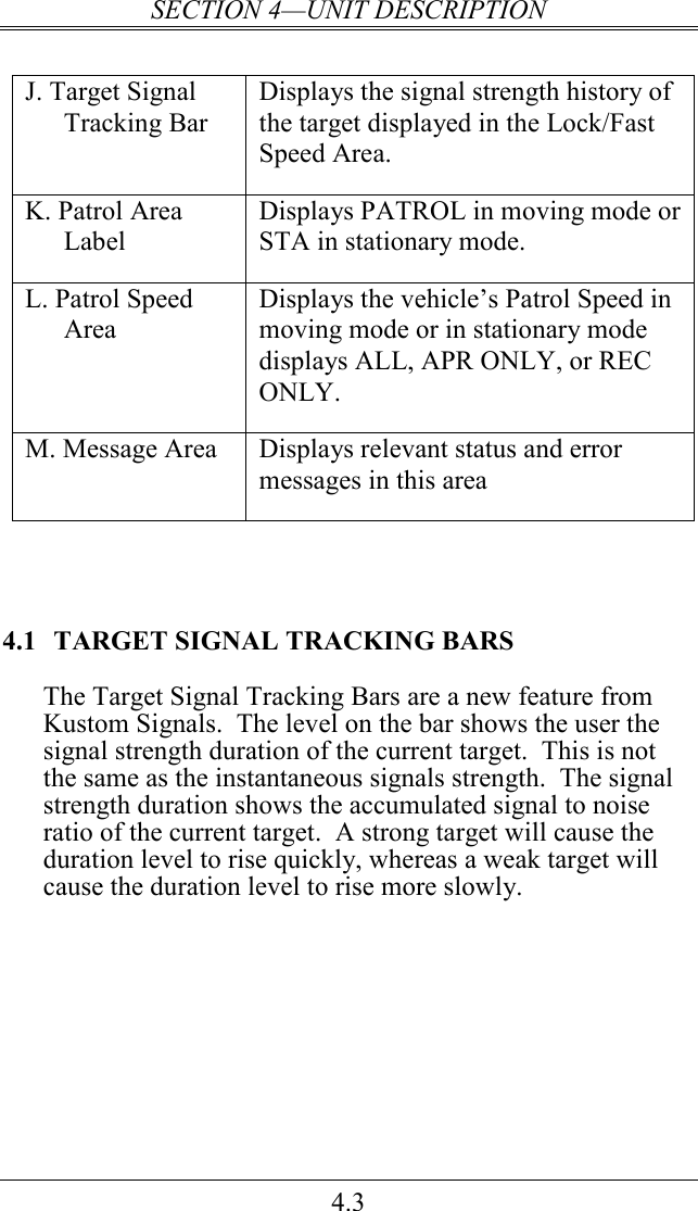 SECTION 4—UNIT DESCRIPTION 4.3  J. Target Signal Tracking Bar Displays the signal strength history of the target displayed in the Lock/Fast Speed Area. K. Patrol Area Label Displays PATROL in moving mode or STA in stationary mode. L. Patrol Speed Area Displays the vehicle’s Patrol Speed in moving mode or in stationary mode displays ALL, APR ONLY, or REC ONLY.    M. Message Area  Displays relevant status and error messages in this area     4.1  TARGET SIGNAL TRACKING BARS  The Target Signal Tracking Bars are a new feature from Kustom Signals.  The level on the bar shows the user the signal strength duration of the current target.  This is not the same as the instantaneous signals strength.  The signal strength duration shows the accumulated signal to noise ratio of the current target.  A strong target will cause the duration level to rise quickly, whereas a weak target will cause the duration level to rise more slowly.           